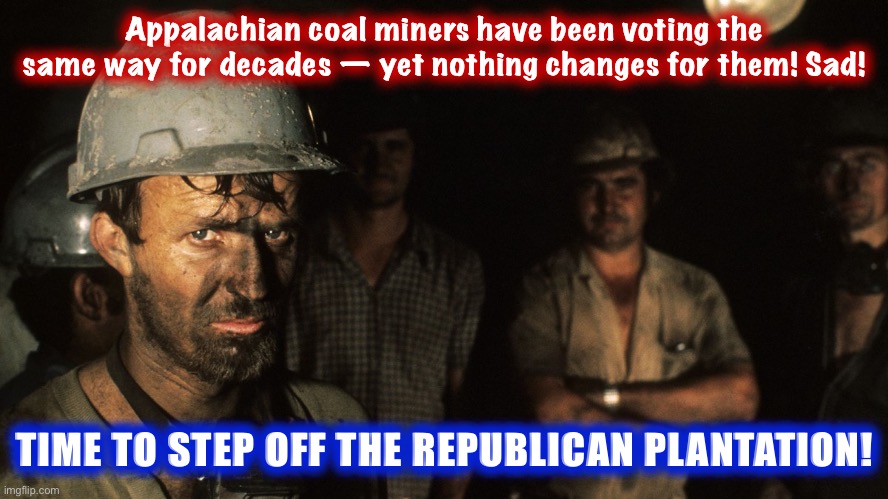 Sad, so sad! But THERE IS HOPE FOR THESE MEN! And what do they really have to lose? #ThereIsHope #VoteBlue #WalkAway | Appalachian coal miners have been voting the same way for decades — yet nothing changes for them! Sad! TIME TO STEP OFF THE REPUBLICAN PLANTATION! | image tagged in trumpcare coal miners,just walk away,walk away,coal,mine,republicans | made w/ Imgflip meme maker