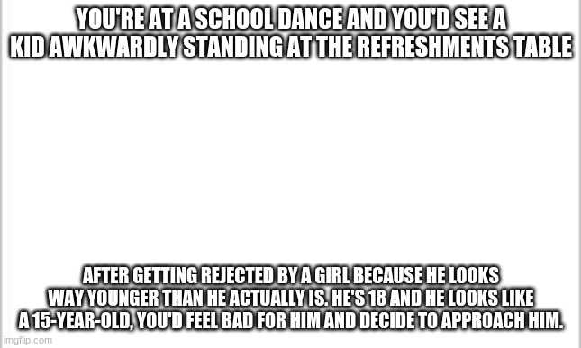 Your Oc is 18 also any OC allowed. | YOU'RE AT A SCHOOL DANCE AND YOU'D SEE A KID AWKWARDLY STANDING AT THE REFRESHMENTS TABLE; AFTER GETTING REJECTED BY A GIRL BECAUSE HE LOOKS WAY YOUNGER THAN HE ACTUALLY IS. HE'S 18 AND HE LOOKS LIKE A 15-YEAR-OLD, YOU'D FEEL BAD FOR HIM AND DECIDE TO APPROACH HIM. | image tagged in white background | made w/ Imgflip meme maker