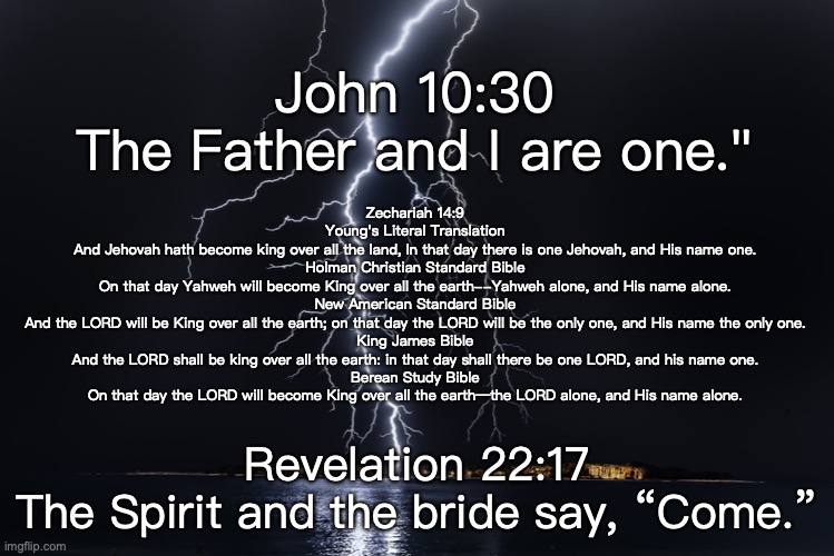 The Godhead | John 10:30
The Father and I are one."; Zechariah 14:9
Young's Literal Translation
And Jehovah hath become king over all the land, In that day there is one Jehovah, and His name one.
Holman Christian Standard Bible
On that day Yahweh will become King over all the earth--Yahweh alone, and His name alone.
New American Standard Bible
And the LORD will be King over all the earth; on that day the LORD will be the only one, and His name the only one.
King James Bible
And the LORD shall be king over all the earth: in that day shall there be one LORD, and his name one.
Berean Study Bible
On that day the LORD will become King over all the earth—the LORD alone, and His name alone. Revelation 22:17
The Spirit and the bride say, “Come.” | image tagged in trinity | made w/ Imgflip meme maker