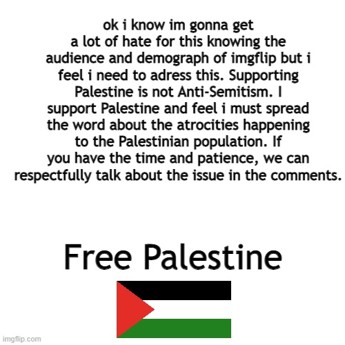free palestine, gonna geta  lot of hate on this but feel free to discuss | ok i know im gonna get a lot of hate for this knowing the audience and demograph of imgflip but i feel i need to adress this. Supporting Palestine is not Anti-Semitism. I support Palestine and feel i must spread the word about the atrocities happening to the Palestinian population. If you have the time and patience, we can respectfully talk about the issue in the comments. Free Palestine | image tagged in memes,blank transparent square | made w/ Imgflip meme maker