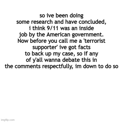 listen to my reasoning before you say your assumptions (ahhhh i accidentally submitted under 'fun') | so ive been doing some research and have concluded, i think 9/11 was an inside job by the American government. Now before you call me a 'terrorist supporter' ive got facts to back up my case, so if any of y'all wanna debate this in the comments respectfully, im down to do so | image tagged in memes,blank transparent square | made w/ Imgflip meme maker