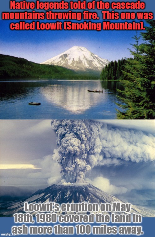 57 people & many animals died | Native legends told of the cascade
mountains throwing fire.  This one was
called Loowit (Smoking Mountain). Loowit's eruption on May 18th, 1980 covered the land in
ash more than 100 miles away. | image tagged in mount saint helen's,volcano,native american,history,ash | made w/ Imgflip meme maker