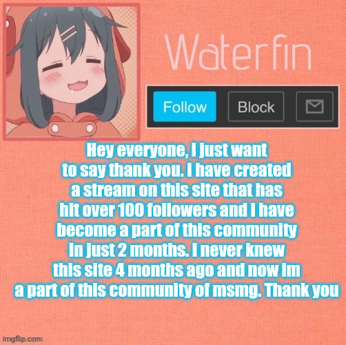 Thanks. | Hey everyone, i just want to say thank you. I have created a stream on this site that has hit over 100 followers and i have become a part of this community in just 2 months. I never knew this site 4 months ago and now im a part of this community of msmg. Thank you | image tagged in waterfins template | made w/ Imgflip meme maker