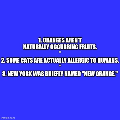 Random facts 1-3 (Give me a #, and I'll explain them) | 1. ORANGES AREN'T NATURALLY OCCURRING FRUITS.
*
2. SOME CATS ARE ACTUALLY ALLERGIC TO HUMANS.
*
3. NEW YORK WAS BRIEFLY NAMED "NEW ORANGE." | image tagged in memes,blank transparent square,bestlife | made w/ Imgflip meme maker