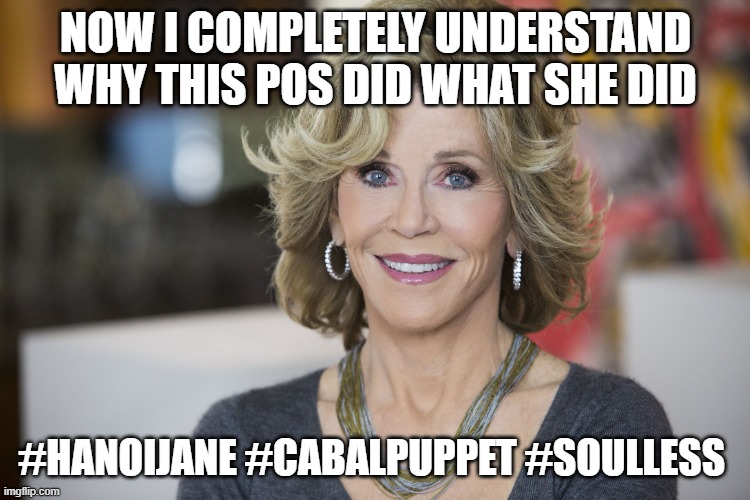 Jane Fonda | NOW I COMPLETELY UNDERSTAND WHY THIS POS DID WHAT SHE DID; #HANOIJANE #CABALPUPPET #SOULLESS | image tagged in jane fonda | made w/ Imgflip meme maker