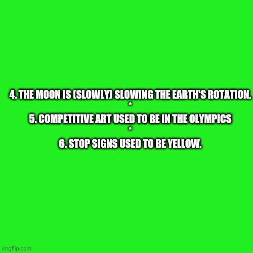 Random Facts 4-6 (Need an explanation? Just asked) | 4. THE MOON IS (SLOWLY) SLOWING THE EARTH'S ROTATION.
*
5. COMPETITIVE ART USED TO BE IN THE OLYMPICS
*
6. STOP SIGNS USED TO BE YELLOW. | image tagged in memes,blank transparent square,bestlife | made w/ Imgflip meme maker