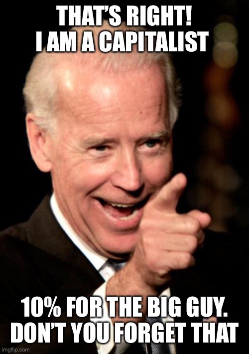 10% for the Big Guy |  THAT’S RIGHT!
I AM A CAPITALIST; 10% FOR THE BIG GUY.
DON’T YOU FORGET THAT | image tagged in smilin biden,the big guy,10 percent,capitalist | made w/ Imgflip meme maker