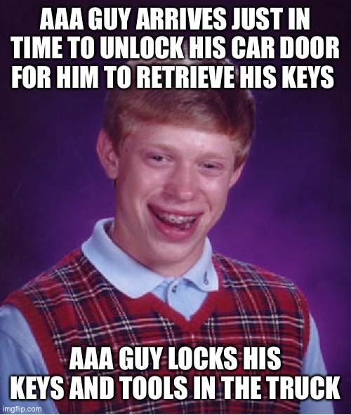 Bad Luck Brian Meme | AAA GUY ARRIVES JUST IN TIME TO UNLOCK HIS CAR DOOR FOR HIM TO RETRIEVE HIS KEYS; AAA GUY LOCKS HIS KEYS AND TOOLS IN THE TRUCK | image tagged in memes,bad luck brian | made w/ Imgflip meme maker