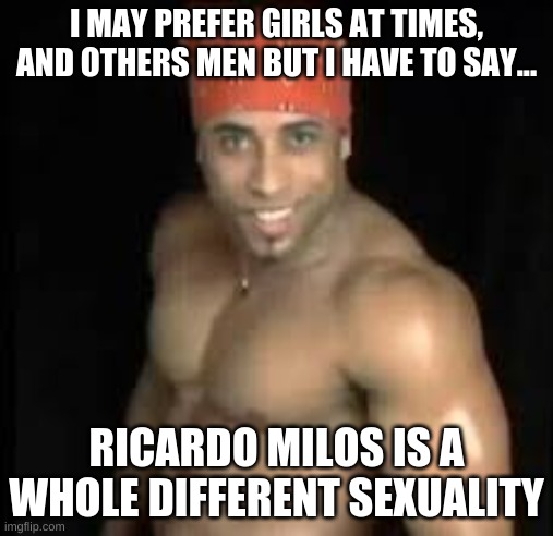It's the truth | I MAY PREFER GIRLS AT TIMES, AND OTHERS MEN BUT I HAVE TO SAY... RICARDO MILOS IS A WHOLE DIFFERENT SEXUALITY | image tagged in ricardo milos | made w/ Imgflip meme maker