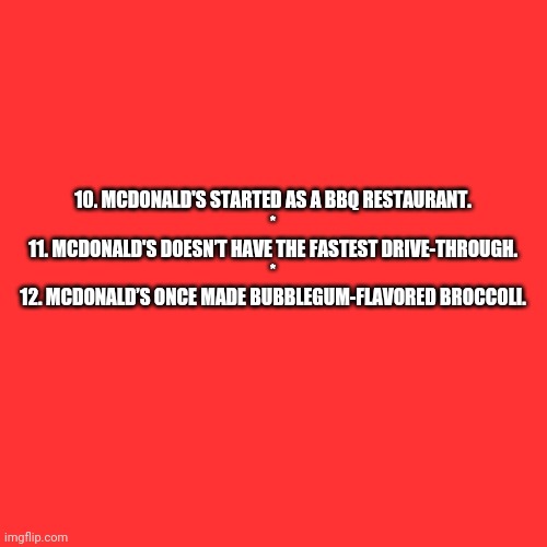 McDonald's Random Facts 10-12 (Need an explanation?) | 10. MCDONALD'S STARTED AS A BBQ RESTAURANT.
*
11. MCDONALD'S DOESN’T HAVE THE FASTEST DRIVE-THROUGH.
*
12. MCDONALD’S ONCE MADE BUBBLEGUM-FLAVORED BROCCOLI. | image tagged in memes,blank transparent square,reader's digest | made w/ Imgflip meme maker