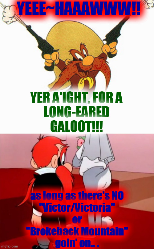 YEEE~HAAAWWW!! YER A'IGHT, FOR A
LONG-EARED
GALOOT!!! as long as there's NO
"Victor/Victoria"
or
"Brokeback Mountain"
goin' on.. . | made w/ Imgflip meme maker