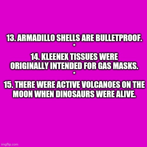 Random Facts 13-15 (Need an explanation?) | 13. ARMADILLO SHELLS ARE BULLETPROOF.
*
14. KLEENEX TISSUES WERE ORIGINALLY INTENDED FOR GAS MASKS.
*
15. THERE WERE ACTIVE VOLCANOES ON THE MOON WHEN DINOSAURS WERE ALIVE. | image tagged in memes,blank transparent square,reader's digest | made w/ Imgflip meme maker