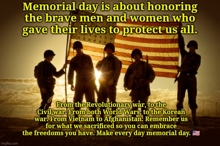 Happy memorial day. | Memorial day is about honoring the brave men and women who gave their lives to protect us all. From the Revolutionary war, to the Civil war. From both World Wars, to the Korean war. From Vietnam to Afghanistan. Remember us for what we sacrificed so you can embrace the freedoms you have. Make every day memorial day. 🇺🇲 | image tagged in memorial day soldiers | made w/ Imgflip meme maker