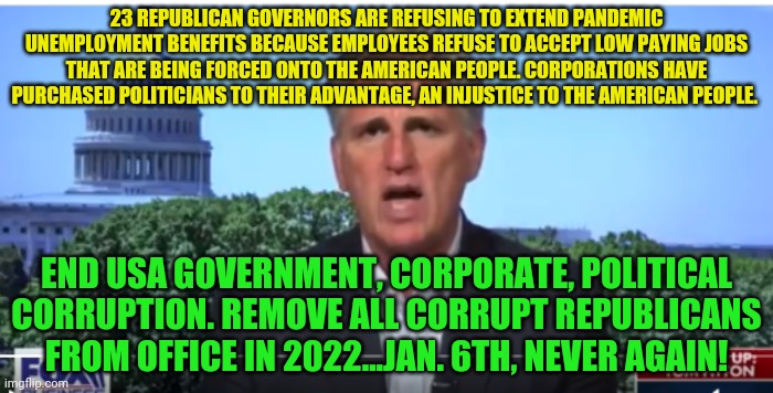 Kevin McCarthy | 23 REPUBLICAN GOVERNORS ARE REFUSING TO EXTEND PANDEMIC UNEMPLOYMENT BENEFITS BECAUSE EMPLOYEES REFUSE TO ACCEPT LOW PAYING JOBS THAT ARE BEING FORCED ONTO THE AMERICAN PEOPLE. CORPORATIONS HAVE PURCHASED POLITICIANS TO THEIR ADVANTAGE, AN INJUSTICE TO THE AMERICAN PEOPLE. END USA GOVERNMENT, CORPORATE, POLITICAL CORRUPTION. REMOVE ALL CORRUPT REPUBLICANS FROM OFFICE IN 2022...JAN. 6TH, NEVER AGAIN! | image tagged in kevin mccarthy | made w/ Imgflip meme maker