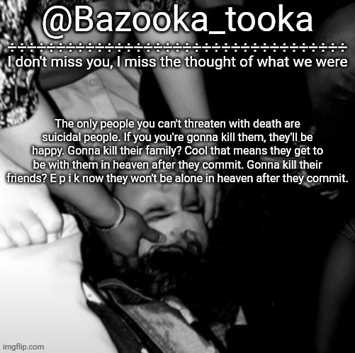 We are immune to death threats | The only people you can't threaten with death are suicidal people. If you you're gonna kill them, they'll be happy. Gonna kill their family? Cool that means they get to be with them in heaven after they commit. Gonna kill their friends? E p i k now they won't be alone in heaven after they commit. | image tagged in bazooka's maybe i was boring wilbur template | made w/ Imgflip meme maker