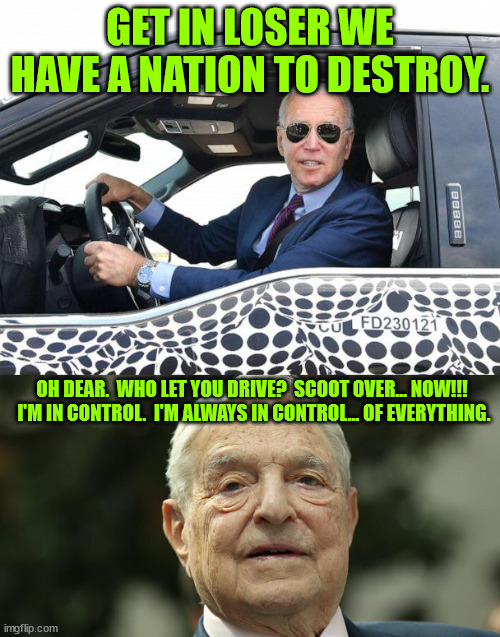 George Soros and Xi Jinping both control Biden's puppet strings. | GET IN LOSER WE HAVE A NATION TO DESTROY. OH DEAR.  WHO LET YOU DRIVE?  SCOOT OVER... NOW!!!  I'M IN CONTROL.  I'M ALWAYS IN CONTROL... OF EVERYTHING. | image tagged in biden,soros,xi jinping | made w/ Imgflip meme maker
