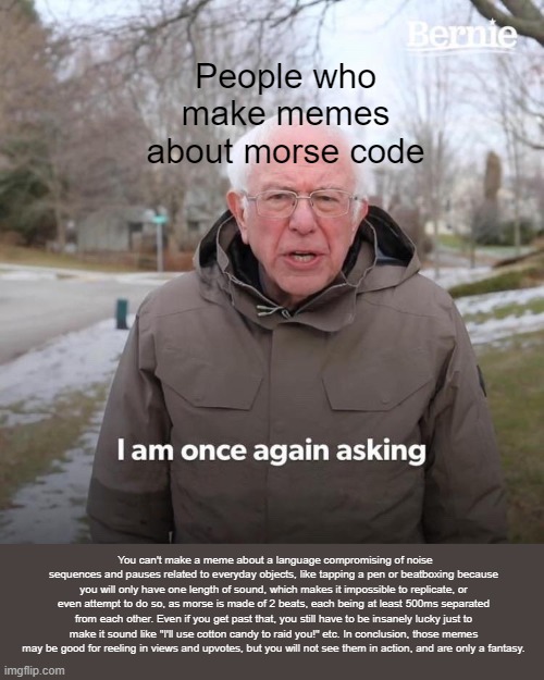To all those who make memes about morse code >.< | People who make memes about morse code; You can't make a meme about a language compromising of noise sequences and pauses related to everyday objects, like tapping a pen or beatboxing because you will only have one length of sound, which makes it impossible to replicate, or even attempt to do so, as morse is made of 2 beats, each being at least 500ms separated from each other. Even if you get past that, you still have to be insanely lucky just to make it sound like "I'll use cotton candy to raid you!" etc. In conclusion, those memes may be good for reeling in views and upvotes, but you will not see them in action, and are only a fantasy. | image tagged in memes,bernie i am once again asking for your support | made w/ Imgflip meme maker