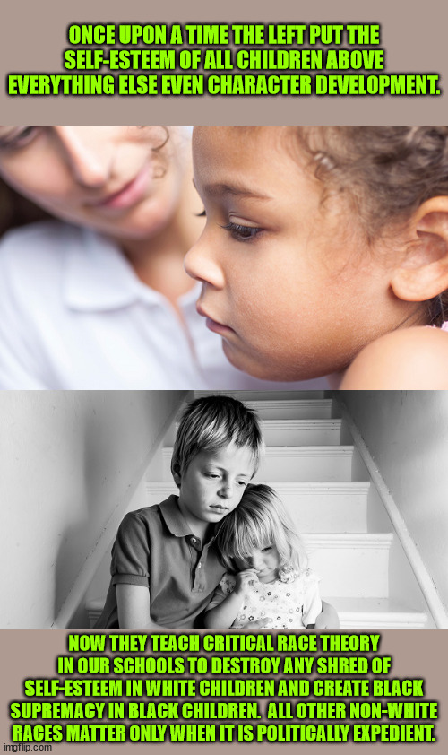 Critical Theory is Marxism.  Critical Race Theory changes from proletariat vs bourgeoisie to white vs black.  Divide and conquer | ONCE UPON A TIME THE LEFT PUT THE SELF-ESTEEM OF ALL CHILDREN ABOVE EVERYTHING ELSE EVEN CHARACTER DEVELOPMENT. NOW THEY TEACH CRITICAL RACE THEORY IN OUR SCHOOLS TO DESTROY ANY SHRED OF SELF-ESTEEM IN WHITE CHILDREN AND CREATE BLACK SUPREMACY IN BLACK CHILDREN.  ALL OTHER NON-WHITE RACES MATTER ONLY WHEN IT IS POLITICALLY EXPEDIENT. | image tagged in self-esteem,childhood development,racial marxism,critical race theory,evil | made w/ Imgflip meme maker