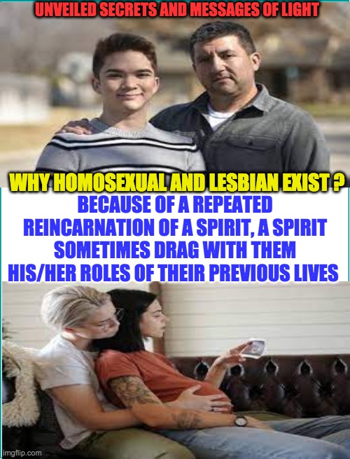 UNVEILED SECRETS AND MESSAGES OF LIGHT; WHY HOMOSEXUAL AND LESBIAN EXIST ? BECAUSE OF A REPEATED REINCARNATION OF A SPIRIT, A SPIRIT SOMETIMES DRAG WITH THEM HIS/HER ROLES OF THEIR PREVIOUS LIVES | image tagged in homosexuality | made w/ Imgflip meme maker