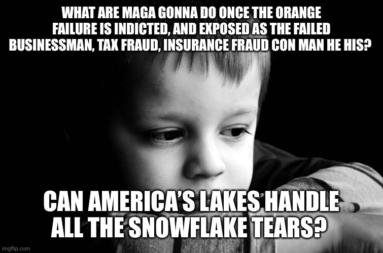 sad child | WHAT ARE MAGA GONNA DO ONCE THE ORANGE FAILURE IS INDICTED, AND EXPOSED AS THE FAILED BUSINESSMAN, TAX FRAUD, INSURANCE FRAUD CON MAN HE HIS? CAN AMERICA’S LAKES HANDLE ALL THE SNOWFLAKE TEARS? | image tagged in sad child | made w/ Imgflip meme maker