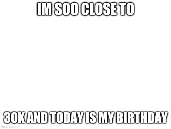 For a birthday gift can i get 30k | IM SOO CLOSE TO; 30K AND TODAY IS MY BIRTHDAY | image tagged in blank white template | made w/ Imgflip meme maker