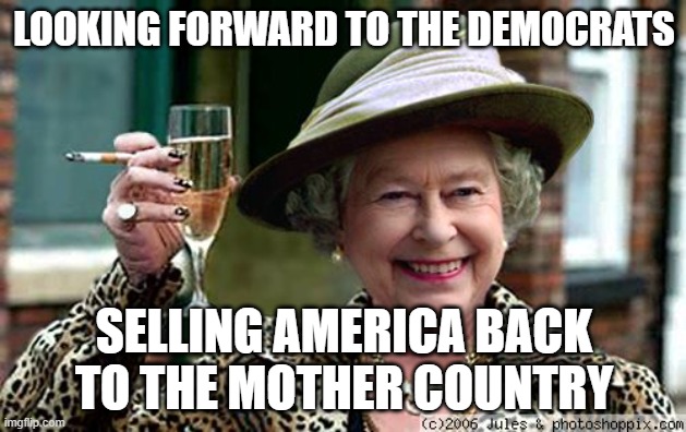 Queen Elizabeth | LOOKING FORWARD TO THE DEMOCRATS SELLING AMERICA BACK TO THE MOTHER COUNTRY | image tagged in queen elizabeth | made w/ Imgflip meme maker