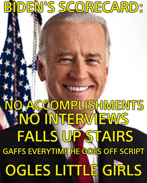 Joe Biden | BIDEN'S SCORECARD:; NO ACCOMPLISHMENTS; NO INTERVIEWS; FALLS UP STAIRS; GAFFS EVERYTIME HE GOES OFF SCRIPT; OGLES LITTLE GIRLS | image tagged in memes,joe biden | made w/ Imgflip meme maker