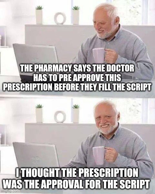 Hide the Pain Harold Meme | THE PHARMACY SAYS THE DOCTOR HAS TO PRE APPROVE THIS PRESCRIPTION BEFORE THEY FILL THE SCRIPT; I THOUGHT THE PRESCRIPTION WAS THE APPROVAL FOR THE SCRIPT | image tagged in memes,hide the pain harold | made w/ Imgflip meme maker