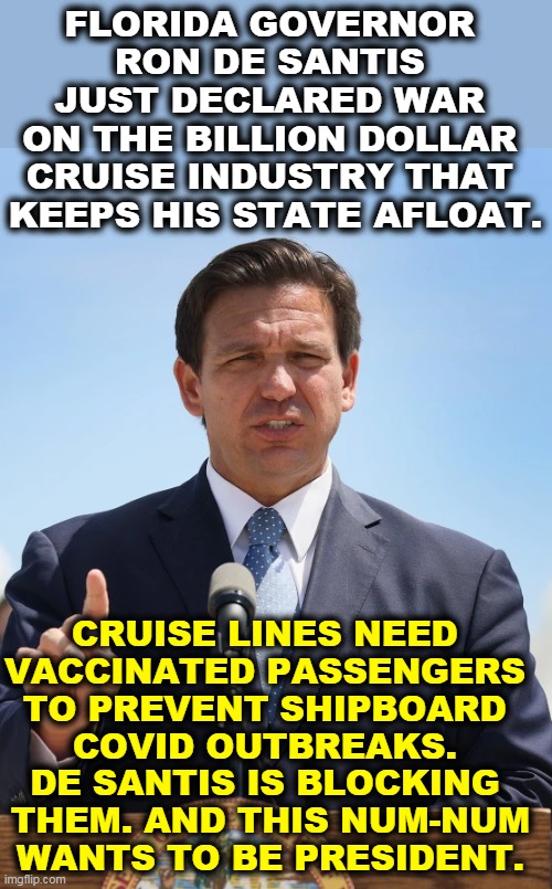 Trumptard becomes governor. Idiocy ensues. | FLORIDA GOVERNOR 
RON DE SANTIS 
JUST DECLARED WAR 
ON THE BILLION DOLLAR 
CRUISE INDUSTRY THAT 
KEEPS HIS STATE AFLOAT. CRUISE LINES NEED 
VACCINATED PASSENGERS 

TO PREVENT SHIPBOARD 
COVID OUTBREAKS. 
DE SANTIS IS BLOCKING 
THEM. AND THIS NUM-NUM WANTS TO BE PRESIDENT. | image tagged in florida,idiot,governor,covid,anti vax | made w/ Imgflip meme maker