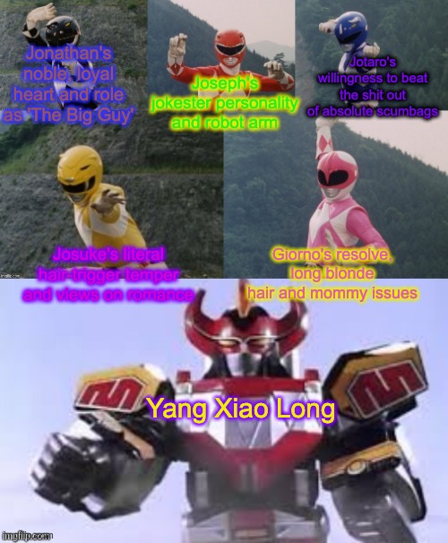 Mighty Morphing Power Rangers summon the Megazord | Jonathan's noble, loyal heart and role as 'The Big Guy'; Jotaro's willingness to beat the shit out of absolute scumbags; Joseph's jokester personality and robot arm; Josuke's literal hair-trigger temper and views on romance; Giorno's resolve, long blonde hair and mommy issues; Yang Xiao Long | image tagged in mighty morphing power rangers summon the megazord,jojo's bizarre adventure,rwby | made w/ Imgflip meme maker