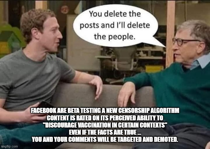 fb Censorship | FACEBOOK ARE BETA TESTING A NEW CENSORSHIP ALGORITHM
CONTENT IS RATED ON ITS PERCEIVED ABILITY TO
"DISCOURAGE VACCINATION IN CERTAIN CONTEXTS"
EVEN IF THE FACTS ARE TRUE …
YOU AND YOUR COMMENTS WILL BE TARGETED AND DEMOTED. | image tagged in covid | made w/ Imgflip meme maker