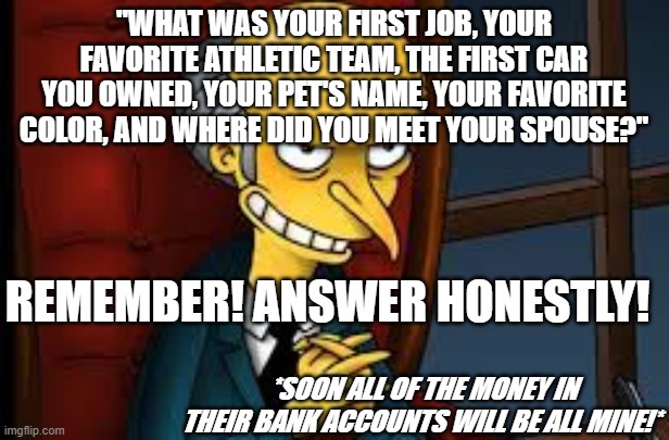 evil grin | "WHAT WAS YOUR FIRST JOB, YOUR FAVORITE ATHLETIC TEAM, THE FIRST CAR YOU OWNED, YOUR PET'S NAME, YOUR FAVORITE COLOR, AND WHERE DID YOU MEET YOUR SPOUSE?"; REMEMBER! ANSWER HONESTLY! *SOON ALL OF THE MONEY IN THEIR BANK ACCOUNTS WILL BE ALL MINE!* | image tagged in evil grin | made w/ Imgflip meme maker