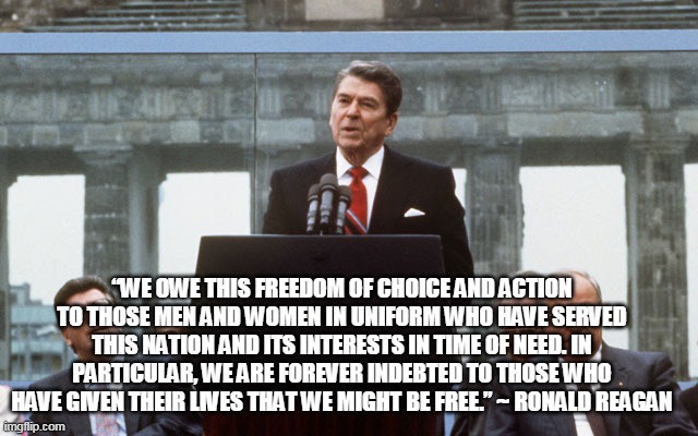 Memorial Day | “WE OWE THIS FREEDOM OF CHOICE AND ACTION TO THOSE MEN AND WOMEN IN UNIFORM WHO HAVE SERVED THIS NATION AND ITS INTERESTS IN TIME OF NEED. IN PARTICULAR, WE ARE FOREVER INDEBTED TO THOSE WHO HAVE GIVEN THEIR LIVES THAT WE MIGHT BE FREE.” ~ RONALD REAGAN | image tagged in ronald reagan wall | made w/ Imgflip meme maker