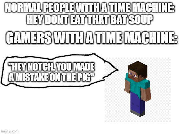 sorry idk how to make a good speech bubble |  NORMAL PEOPLE WITH A TIME MACHINE:
HEY DONT EAT THAT BAT SOUP; GAMERS WITH A TIME MACHINE:; "HEY NOTCH, YOU MADE A MISTAKE ON THE PIG" | image tagged in blank white template,minecraft | made w/ Imgflip meme maker