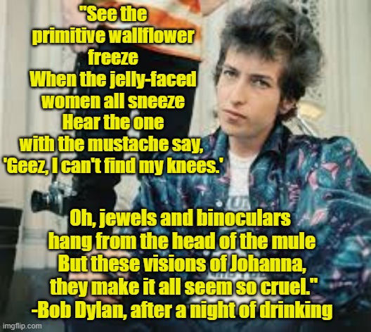 Visions of Dylan | "See the primitive wallflower freeze
When the jelly-faced women all sneeze
Hear the one with the mustache say, 
'Geez, I can't find my knees.'; Oh, jewels and binoculars 
hang from the head of the mule
But these visions of Johanna,
 they make it all seem so cruel."



-Bob Dylan, after a night of drinking | image tagged in bob dylan,the sixties,song lyrics,dylan,don't do drugs | made w/ Imgflip meme maker