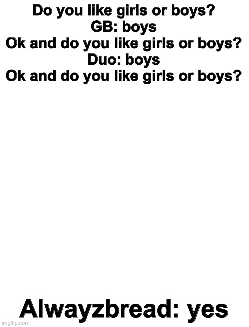i dont think anyone is gonna get this but..eh it’s funny if you do | Do you like girls or boys?
GB: boys
Ok and do you like girls or boys?
Duo: boys
Ok and do you like girls or boys? Alwayzbread: yes | image tagged in blank white template | made w/ Imgflip meme maker
