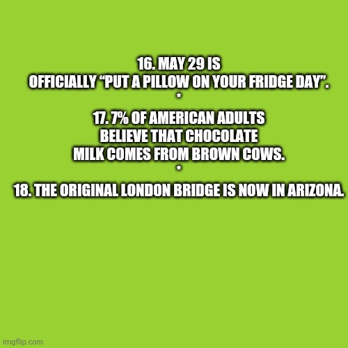 Random Facts 16-18 (Need an explanation?) | 16. MAY 29 IS OFFICIALLY “PUT A PILLOW ON YOUR FRIDGE DAY”.
*
17. 7% OF AMERICAN ADULTS BELIEVE THAT CHOCOLATE MILK COMES FROM BROWN COWS.
*
18. THE ORIGINAL LONDON BRIDGE IS NOW IN ARIZONA. | image tagged in memes,blank transparent square,thefactsite | made w/ Imgflip meme maker