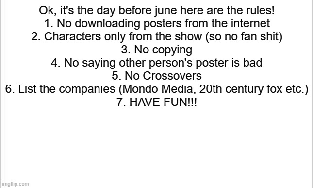 GET READY! | Ok, it's the day before june here are the rules!
1. No downloading posters from the internet
2. Characters only from the show (so no fan shit)
3. No copying
4. No saying other person's poster is bad
5. No Crossovers
6. List the companies (Mondo Media, 20th century fox etc.)
7. HAVE FUN!!! | image tagged in white background | made w/ Imgflip meme maker