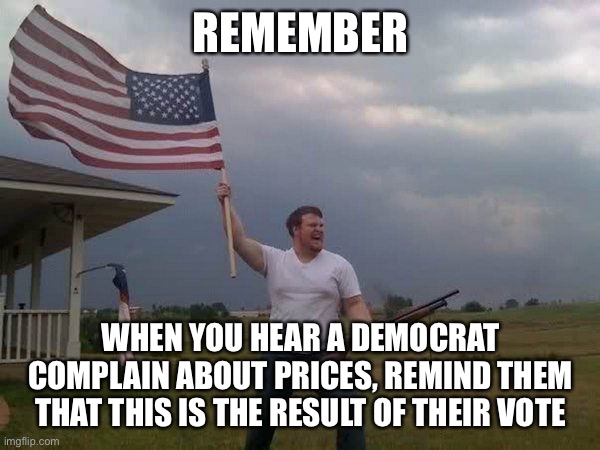 You idiots voted for this, not us | REMEMBER; WHEN YOU HEAR A DEMOCRAT COMPLAIN ABOUT PRICES, REMIND THEM THAT THIS IS THE RESULT OF THEIR VOTE | image tagged in american flag shotgun guy | made w/ Imgflip meme maker