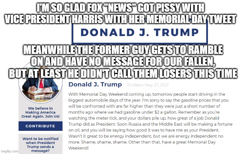 Trump Memorial Day BS 2021 | I'M SO GLAD FOX "NEWS" GOT PISSY WITH VICE PRESIDENT HARRIS WITH HER MEMORIAL DAY TWEET; MEANWHILE THE FORMER GUY GETS TO RAMBLE ON AND HAVE NO MESSAGE FOR OUR FALLEN, BUT AT LEAST HE DIDN'T CALL THEM LOSERS THIS TIME | image tagged in trump memorial day bs 2021 | made w/ Imgflip meme maker