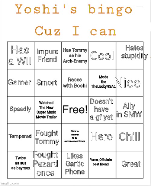 Bingo | Yoshi's bingo; Cuz I can; Hates stupidity; Has Tommy as his Arch-Enemy; Impure Friend; Cool; Has a WII; Nice; Races with Boshi; Gamer; Mods the TheLuckyNSAC; Smort; Speedly; Ally in SMW; Watched The New Super Mario Movie Trailer; Doesn't have a gf yet; Tempered; Fought Tommy; Chill; Hero; Plans to make up to 50 announcement temps; Fought Pazard once; Great; Twice as sus as baymax; Likes Gartic Phone; Forns_Official's best friend | image tagged in blank bingo | made w/ Imgflip meme maker