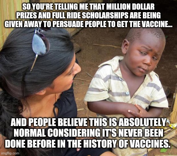 This is far from normal. | SO YOU'RE TELLING ME THAT MILLION DOLLAR PRIZES AND FULL RIDE SCHOLARSHIPS ARE BEING GIVEN AWAY TO PERSUADE PEOPLE TO GET THE VACCINE... AND PEOPLE BELIEVE THIS IS ABSOLUTELY NORMAL CONSIDERING IT'S NEVER BEEN DONE BEFORE IN THE HISTORY OF VACCINES. | image tagged in memes | made w/ Imgflip meme maker