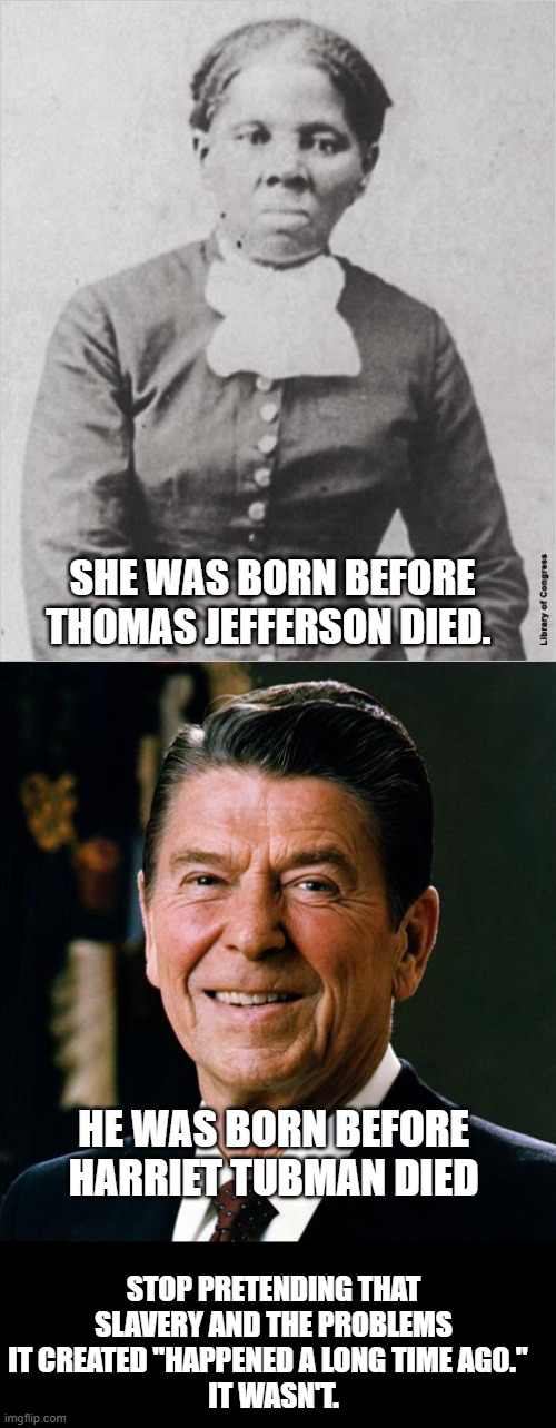 SHE WAS BORN BEFORE THOMAS JEFFERSON DIED. HE WAS BORN BEFORE HARRIET TUBMAN DIED; STOP PRETENDING THAT SLAVERY AND THE PROBLEMS IT CREATED "HAPPENED A LONG TIME AGO."  
IT WASN'T. | image tagged in harriet tubman,ronald reagan face | made w/ Imgflip meme maker
