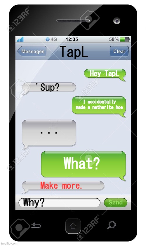 Blank text conversation | TapL; Hey TapL; 'Sup? I accidentally made a netherite hoe; ... What? Make more. Why? | image tagged in blank text conversation | made w/ Imgflip meme maker