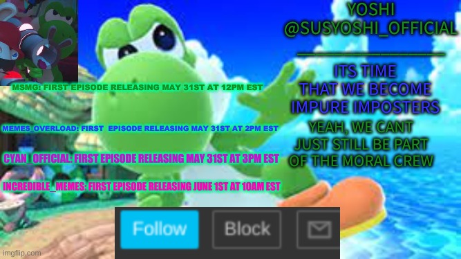 The Yoshi & Boshi Collection Is Ready! | MSMG: FIRST EPISODE RELEASING MAY 31ST AT 12PM EST; MEMES_OVERLOAD: FIRST  EPISODE RELEASING MAY 31ST AT 2PM EST; CYAN_OFFICIAL: FIRST EPISODE RELEASING MAY 31ST AT 3PM EST; INCREDIBLE_MEMES: FIRST EPISODE RELEASING JUNE 1ST AT 10AM EST | image tagged in yoshi_official announcement temp v6 | made w/ Imgflip meme maker