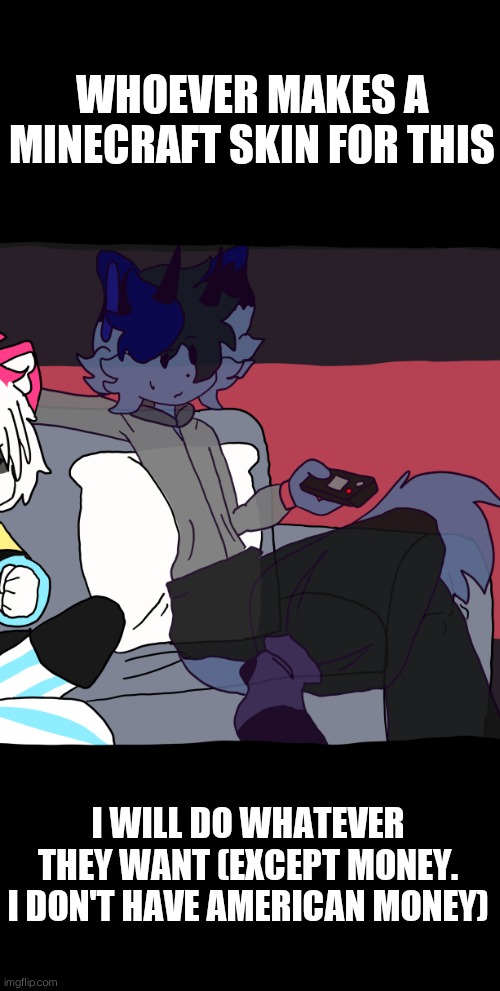 WHOEVER MAKES A MINECRAFT SKIN FOR THIS FURRY I WILL MEET THEIR DEMANDS | WHOEVER MAKES A MINECRAFT SKIN FOR THIS; I WILL DO WHATEVER THEY WANT (EXCEPT MONEY. I DON'T HAVE AMERICAN MONEY) | image tagged in art | made w/ Imgflip meme maker
