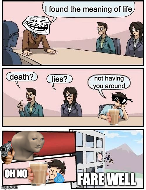Boardroom Meeting Suggestion Meme | I found the meaning of life; death? lies? not having you around; OH NO; FARE WELL | image tagged in memes,boardroom meeting suggestion | made w/ Imgflip meme maker