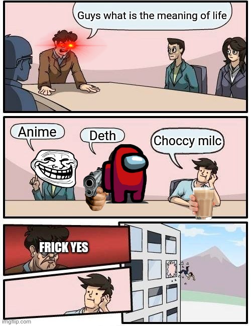 Mem | Guys what is the meaning of life; Anime; Deth; Choccy milc; FRICK YES | image tagged in memes,boardroom meeting suggestion | made w/ Imgflip meme maker
