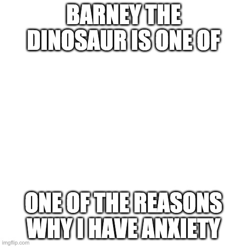 Blank Transparent Square | BARNEY THE DINOSAUR IS ONE OF; ONE OF THE REASONS WHY I HAVE ANXIETY | image tagged in memes,blank transparent square | made w/ Imgflip meme maker
