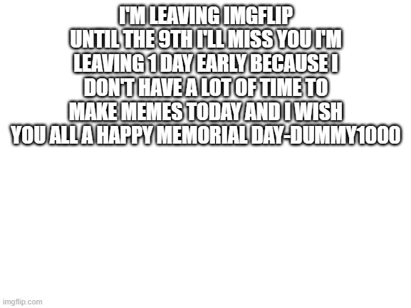 bye | I'M LEAVING IMGFLIP UNTIL THE 9TH I'LL MISS YOU I'M LEAVING 1 DAY EARLY BECAUSE I DON'T HAVE A LOT OF TIME TO MAKE MEMES TODAY AND I WISH YOU ALL A HAPPY MEMORIAL DAY-DUMMY1000 | image tagged in blank white template,bye,see you soon,oh wow are you actually reading these tags | made w/ Imgflip meme maker